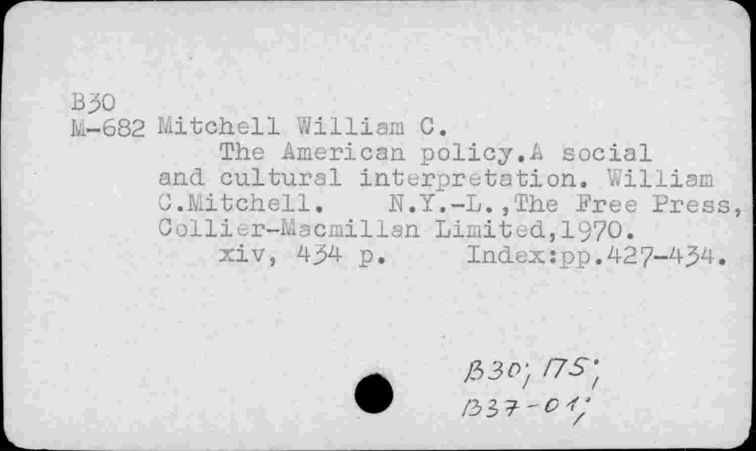 ﻿B30
M-682 Mitchell William C.
The American policy.A social and cultural interpretation. William G.Mitchell.	N.Y.-L.,The Free Press,
Collier-Macmillan Limited,1970.
xiv, 454 p.	Index:pp.427-454.
!~7